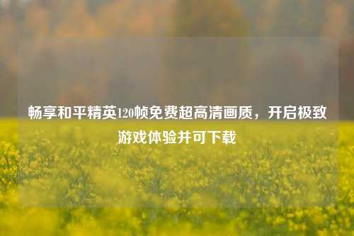 畅享和平精英120帧免费超高清画质,开启极致游戏体验并可下载