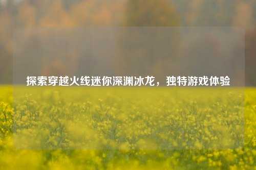 探索穿越火线迷你深渊冰龙,独特游戏体验
