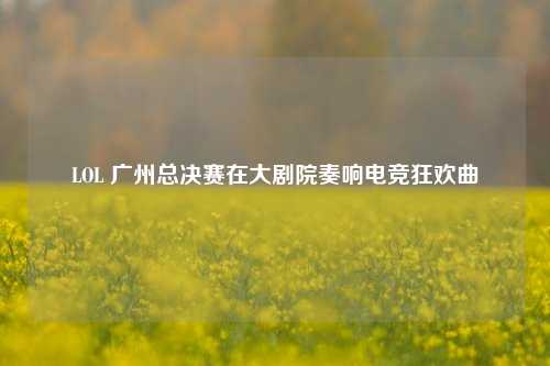 LOL 广州总决赛在大剧院奏响电竞狂欢曲