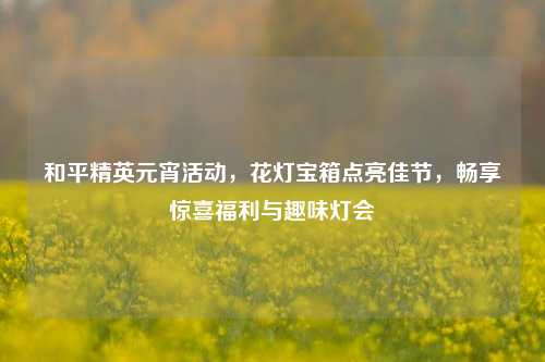 和平精英元宵活动,花灯宝箱点亮佳节,畅享惊喜福利与趣味灯会