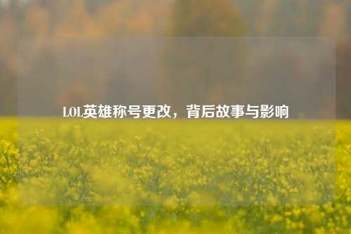LOL英雄称号更改,背后故事与影响