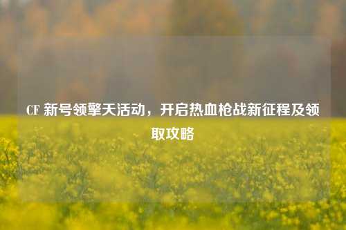 CF 新号领擎天活动,开启热血枪战新征程及领取攻略
