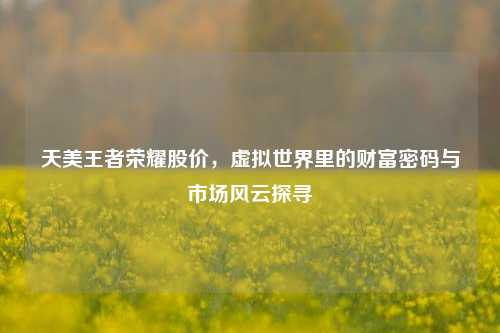 天美王者荣耀股价,虚拟世界里的财富密码与市场风云探寻