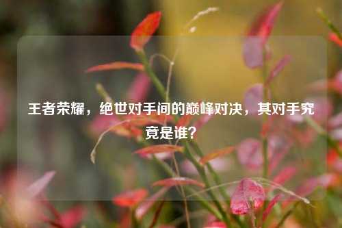 王者荣耀,绝世对手间的巅峰对决,其对手究竟是谁?