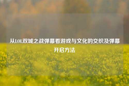从LOL双城之战弹幕看游戏与文化的交织及弹幕开启