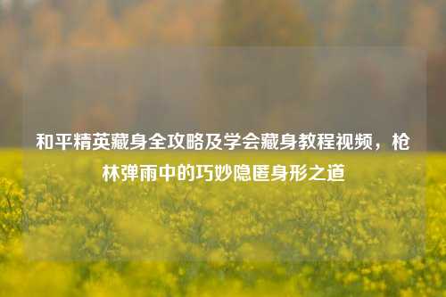 和平精英藏身全攻略及学会藏身教程视频,枪林弹雨中的巧妙隐匿身形之道