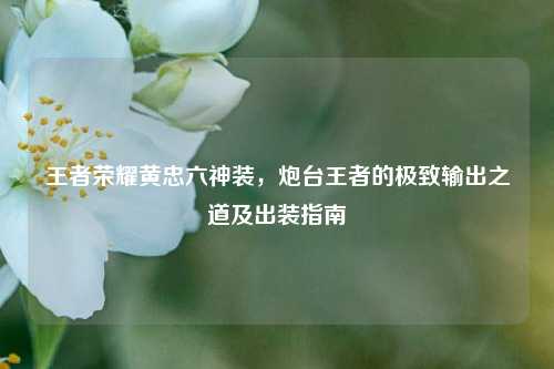 王者荣耀黄忠六神装,炮台王者的极致输出之道及出装指南