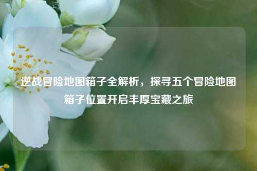 逆战冒险地图箱子全解析,探寻五个冒险地图箱子位置开启丰厚宝藏之旅