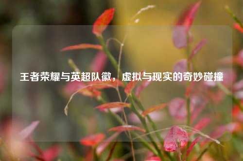 王者荣耀与英超队徽,虚拟与现实的奇妙碰撞