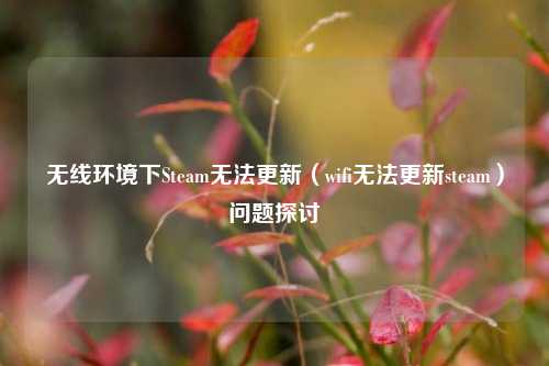无线环境下Steam无法更新(wifi无法更新steam)问题探讨