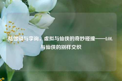 陆雪琪与李询,虚拟与仙侠的奇妙碰撞——LOL 与仙侠的别样交织