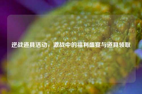 逆战道具活动,激战中的福利盛宴与道具领取