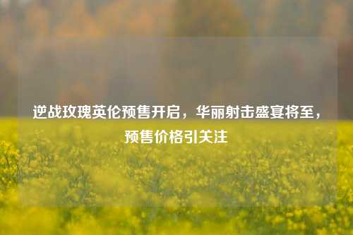 逆战玫瑰英伦预售开启,华丽射击盛宴将至,预售价格引关注