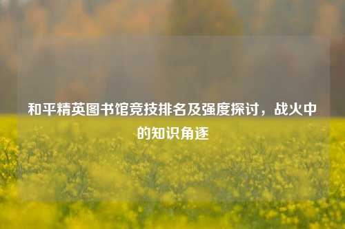 和平精英图书馆竞技排名及强度探讨,战火中的知识角逐