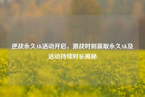 逆战永久AK活动开启,激战时刻赢取永久AK及活动持续时长揭秘