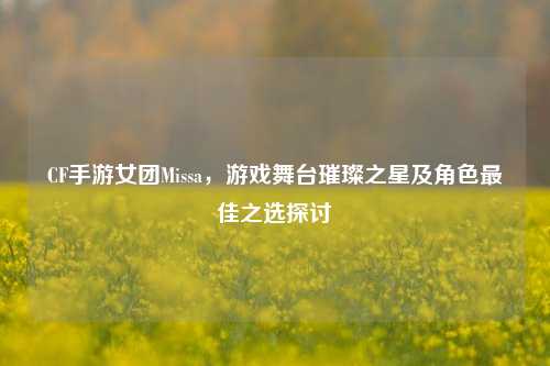 CF手游女团Missa,游戏舞台璀璨之星及角色更佳之选探讨